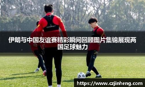 伊朗与中国友谊赛精彩瞬间回顾图片集锦展现两国足球魅力